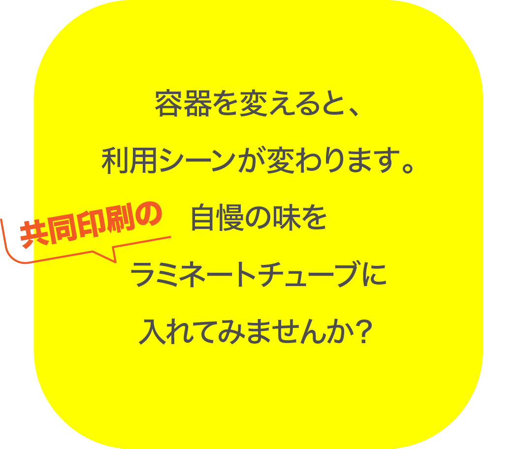 容器を変えると、利用シーンが変わります。自慢の味を共同印刷のラミネートチューブに入れてみませんか？