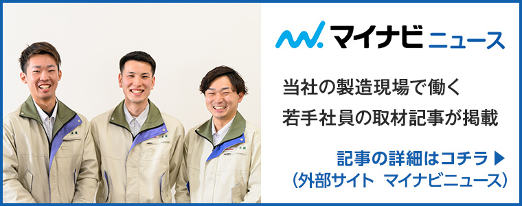マイナビニュース 当社の製造現場で働く若手社員の取材記事が掲載 記事の詳細はコチラ(外部サイト マイナビニュース)